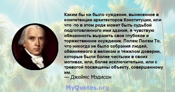 Каким бы ни было суждение, вынесенное в компетенции архитекторов Конституции, или что -то в этом роде может быть судьбой подготовленного ими здания, я чувствую обязанность выразить свое глубокое и торжественное