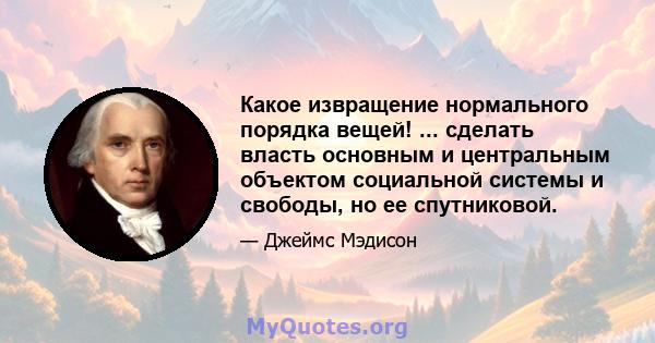 Какое извращение нормального порядка вещей! ... сделать власть основным и центральным объектом социальной системы и свободы, но ее спутниковой.