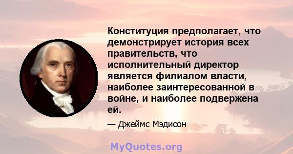 Конституция предполагает, что демонстрирует история всех правительств, что исполнительный директор является филиалом власти, наиболее заинтересованной в войне, и наиболее подвержена ей.