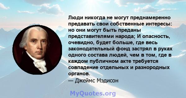 Люди никогда не могут преднамеренно предавать свои собственные интересы: но они могут быть преданы представителями народа; И опасность, очевидно, будет больше, где весь законодательный фонд застрял в руках одного