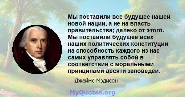 Мы поставили все будущее нашей новой нации, а не на власть правительства; далеко от этого. Мы поставили будущее всех наших политических конституций на способность каждого из нас самих управлять собой в соответствии с