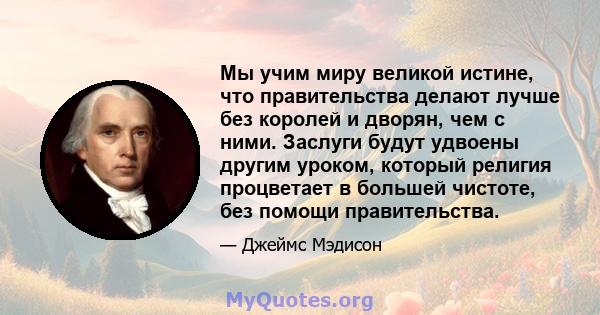 Мы учим миру великой истине, что правительства делают лучше без королей и дворян, чем с ними. Заслуги будут удвоены другим уроком, который религия процветает в большей чистоте, без помощи правительства.