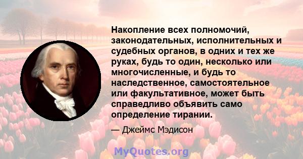 Накопление всех полномочий, законодательных, исполнительных и судебных органов, в одних и тех же руках, будь то один, несколько или многочисленные, и будь то наследственное, самостоятельное или факультативное, может