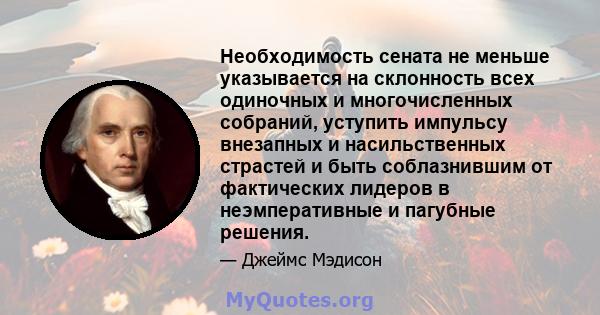 Необходимость сената не меньше указывается на склонность всех одиночных и многочисленных собраний, уступить импульсу внезапных и насильственных страстей и быть соблазнившим от фактических лидеров в неэмперативные и