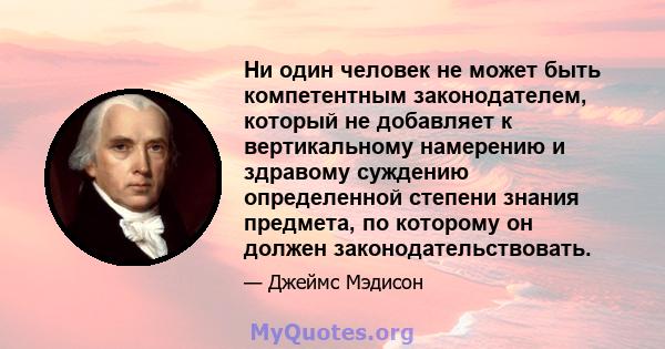 Ни один человек не может быть компетентным законодателем, который не добавляет к вертикальному намерению и здравому суждению определенной степени знания предмета, по которому он должен законодательствовать.