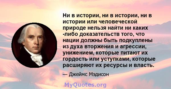 Ни в истории, ни в истории, ни в истории или человеческой природе нельзя найти ни каких -либо доказательств того, что нации должны быть подкуплены из духа вторжения и агрессии, унижением, которые питают их гордость или