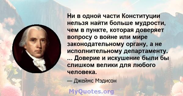 Ни в одной части Конституции нельзя найти больше мудрости, чем в пункте, которая доверяет вопросу о войне или мире законодательному органу, а не исполнительному департаменту. ... Доверие и искушение были бы слишком