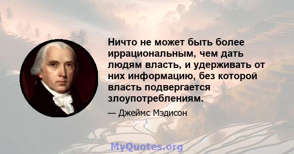 Ничто не может быть более иррациональным, чем дать людям власть, и удерживать от них информацию, без которой власть подвергается злоупотреблениям.