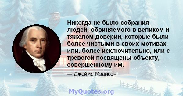 Никогда не было собрания людей, обвиняемого в великом и тяжелом доверии, которые были более чистыми в своих мотивах, или, более исключительно, или с тревогой посвящены объекту, совершенному им.