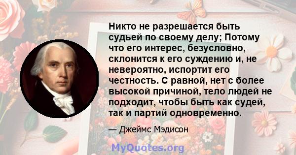 Никто не разрешается быть судьей по своему делу; Потому что его интерес, безусловно, склонится к его суждению и, не невероятно, испортит его честность. С равной, нет с более высокой причиной, тело людей не подходит,