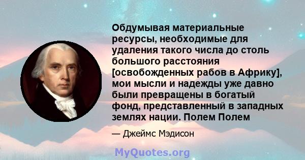 Обдумывая материальные ресурсы, необходимые для удаления такого числа до столь большого расстояния [освобожденных рабов в Африку], мои мысли и надежды уже давно были превращены в богатый фонд, представленный в западных