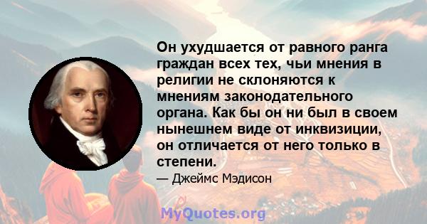 Он ухудшается от равного ранга граждан всех тех, чьи мнения в религии не склоняются к мнениям законодательного органа. Как бы он ни был в своем нынешнем виде от инквизиции, он отличается от него только в степени.