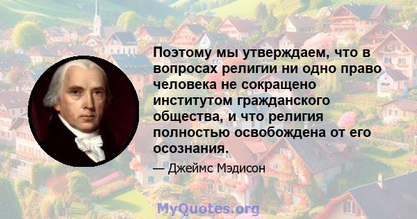 Поэтому мы утверждаем, что в вопросах религии ни одно право человека не сокращено институтом гражданского общества, и что религия полностью освобождена от его осознания.