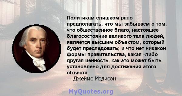 Политикам слишком рано предполагать, что мы забываем о том, что общественное благо, настоящее благосостояние великого тела людей, является высшим объектом, который будет преследовать; и что нет никакой формы