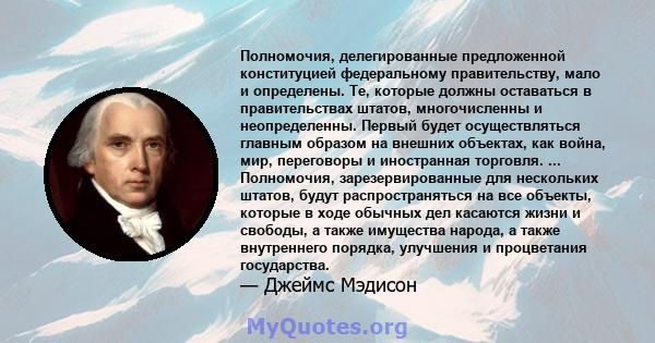 Полномочия, делегированные предложенной конституцией федеральному правительству, мало и определены. Те, которые должны оставаться в правительствах штатов, многочисленны и неопределенны. Первый будет осуществляться