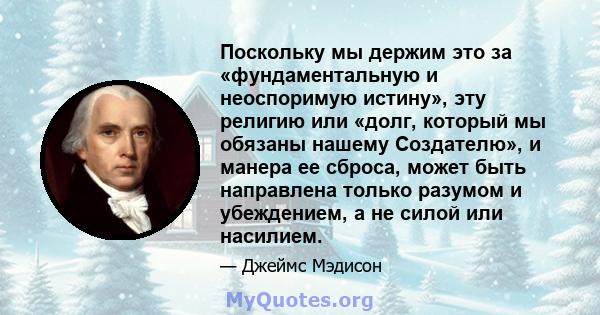 Поскольку мы держим это за «фундаментальную и неоспоримую истину», эту религию или «долг, который мы обязаны нашему Создателю», и манера ее сброса, может быть направлена ​​только разумом и убеждением, а не силой или