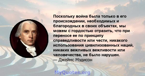 Поскольку война была только в его происхождении, необходимых и благородных в своих объектах, мы можем с гордостью отразить, что при переносе ее по принципу справедливости или чести, никакого использования цивилизованных 