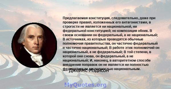 Предлагаемая конституция, следовательно, даже при проверке правил, изложенных его антагонистами, в строгости не является ни национальной, ни федеральной конституцией; но композиция обоих. В своем основании он