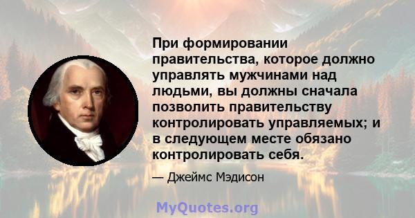 При формировании правительства, которое должно управлять мужчинами над людьми, вы должны сначала позволить правительству контролировать управляемых; и в следующем месте обязано контролировать себя.