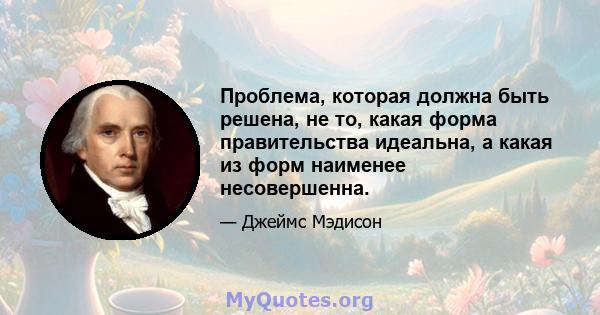 Проблема, которая должна быть решена, не то, какая форма правительства идеальна, а какая из форм наименее несовершенна.