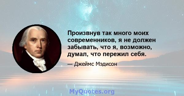 Произвнув так много моих современников, я не должен забывать, что я, возможно, думал, что пережил себя.