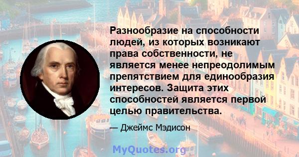 Разнообразие на способности людей, из которых возникают права собственности, не является менее непреодолимым препятствием для единообразия интересов. Защита этих способностей является первой целью правительства.