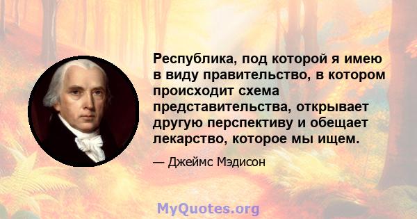 Республика, под которой я имею в виду правительство, в котором происходит схема представительства, открывает другую перспективу и обещает лекарство, которое мы ищем.