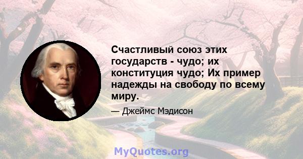 Счастливый союз этих государств - чудо; их конституция чудо; Их пример надежды на свободу по всему миру.