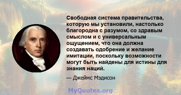 Свободная система правительства, которую мы установили, настолько благородна с разумом, со здравым смыслом и с универсальным ощущением, что она должна создавать одобрение и желание имитации, поскольку возможности могут