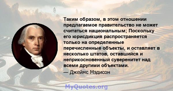 Таким образом, в этом отношении предлагаемое правительство не может считаться национальным; Поскольку его юрисдикция распространяется только на определенные перечисленные объекты, и оставляет в несколько штатов,