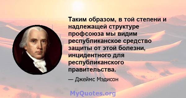 Таким образом, в той степени и надлежащей структуре профсоюза мы видим республиканское средство защиты от этой болезни, инцидентного для республиканского правительства.