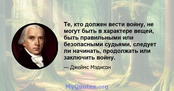 Те, кто должен вести войну, не могут быть в характере вещей, быть правильными или безопасными судьями, следует ли начинать, продолжать или заключить войну.