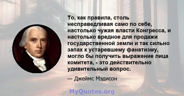 То, как правила, столь несправедливая само по себе, настолько чужая власти Конгресса, и настолько вредное для продажи государственной земли и так сильно запах к устаревшему фанатизму, могло бы получить выражение лица