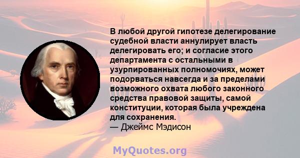 В любой другой гипотезе делегирование судебной власти аннулирует власть делегировать его; и согласие этого департамента с остальными в узурпированных полномочиях, может подорваться навсегда и за пределами возможного