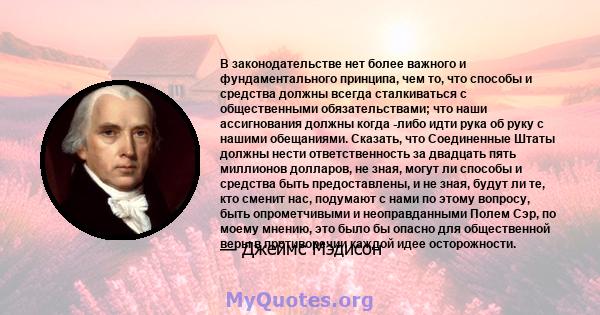 В законодательстве нет более важного и фундаментального принципа, чем то, что способы и средства должны всегда сталкиваться с общественными обязательствами; что наши ассигнования должны когда -либо идти рука об руку с