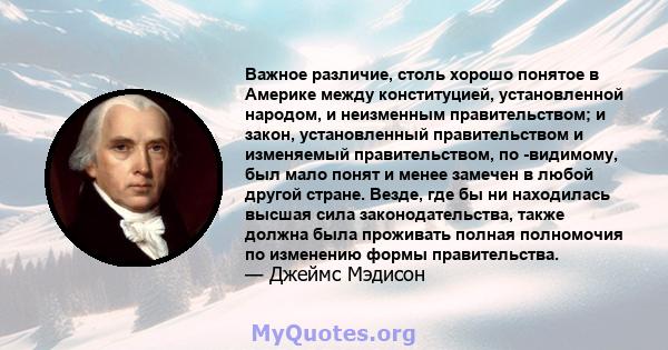 Важное различие, столь хорошо понятое в Америке между конституцией, установленной народом, и неизменным правительством; и закон, установленный правительством и изменяемый правительством, по -видимому, был мало понят и