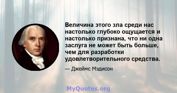 Величина этого зла среди нас настолько глубоко ощущается и настолько признана, что ни одна заслуга не может быть больше, чем для разработки удовлетворительного средства.