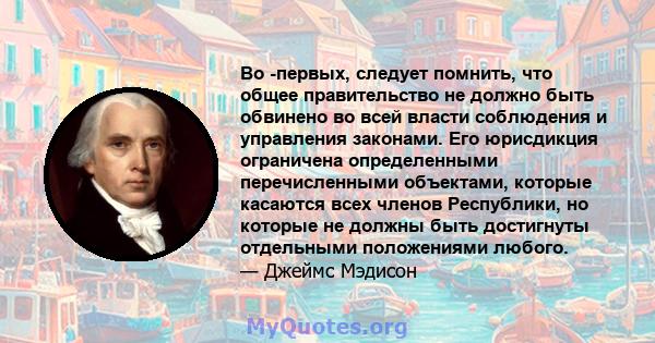 Во -первых, следует помнить, что общее правительство не должно быть обвинено во всей власти соблюдения и управления законами. Его юрисдикция ограничена определенными перечисленными объектами, которые касаются всех