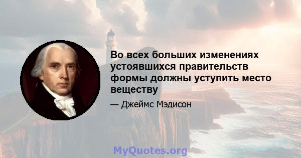 Во всех больших изменениях устоявшихся правительств формы должны уступить место веществу