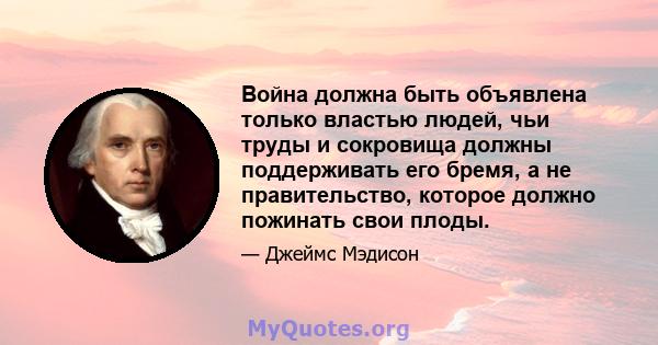 Война должна быть объявлена ​​только властью людей, чьи труды и сокровища должны поддерживать его бремя, а не правительство, которое должно пожинать свои плоды.