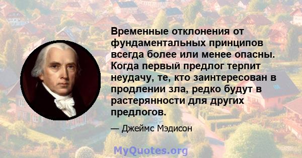 Временные отклонения от фундаментальных принципов всегда более или менее опасны. Когда первый предлог терпит неудачу, те, кто заинтересован в продлении зла, редко будут в растерянности для других предлогов.