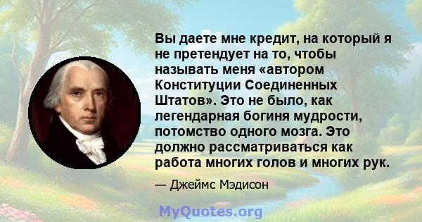 Вы даете мне кредит, на который я не претендует на то, чтобы называть меня «автором Конституции Соединенных Штатов». Это не было, как легендарная богиня мудрости, потомство одного мозга. Это должно рассматриваться как