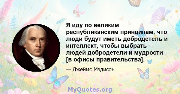 Я иду по великим республиканским принципам, что люди будут иметь добродетель и интеллект, чтобы выбрать людей добродетели и мудрости [в офисы правительства].