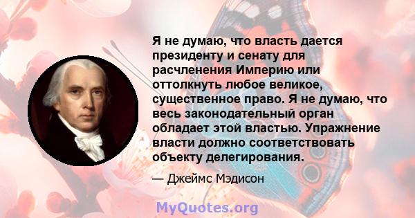 Я не думаю, что власть дается президенту и сенату для расчленения Империю или оттолкнуть любое великое, существенное право. Я не думаю, что весь законодательный орган обладает этой властью. Упражнение власти должно