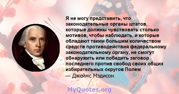 Я не могу представить, что законодательные органы штатов, которые должны чувствовать столько мотивов, чтобы наблюдать, и которые обладают таким большим количеством средств противодействия федеральному законодательному