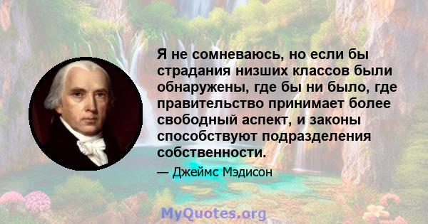 Я не сомневаюсь, но если бы страдания низших классов были обнаружены, где бы ни было, где правительство принимает более свободный аспект, и законы способствуют подразделения собственности.