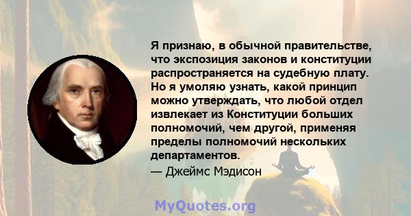 Я признаю, в обычной правительстве, что экспозиция законов и конституции распространяется на судебную плату. Но я умоляю узнать, какой принцип можно утверждать, что любой отдел извлекает из Конституции больших