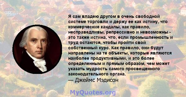 Я сам владею другом в очень свободной системе торговли и держу ее как истину, что коммерческие кандалы, как правило, несправедливы, репрессивно и невозможны - это также истина, что, если промышленность и труд остаются,