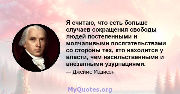 Я считаю, что есть больше случаев сокращения свободы людей постепенными и молчаливыми посягательствами со стороны тех, кто находится у власти, чем насильственными и внезапными узурпациями.