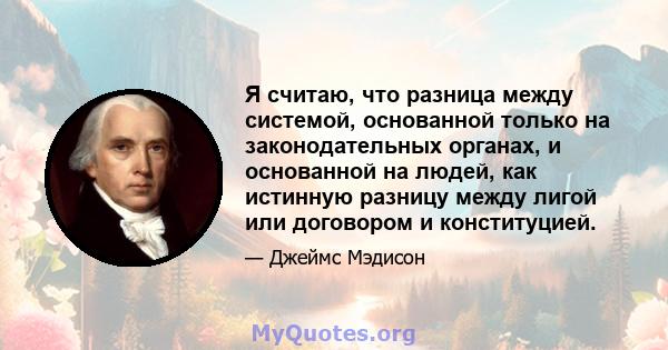 Я считаю, что разница между системой, основанной только на законодательных органах, и основанной на людей, как истинную разницу между лигой или договором и конституцией.